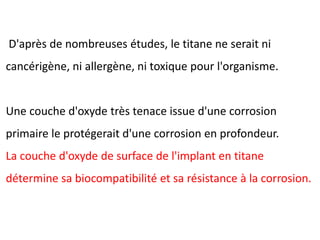 D'après de nombreuses études, le titane ne serait ni
cancérigène, ni allergène, ni toxique pour l'organisme.
Une couche d'oxyde très tenace issue d'une corrosion
primaire le protégerait d'une corrosion en profondeur.
La couche d'oxyde de surface de l'implant en titane
détermine sa biocompatibilité et sa résistance à la corrosion.
 