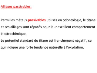 Alliages passivables:
Parmi les métaux passivables utilisés en odontologie, le titane
et ses alliages sont réputés pour leur excellent comportement
électrochimique.
Le potentiel standard du titane est franchement négatif , ce
qui indique une forte tendance naturelle à l'oxydation.
 