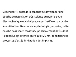 Cependant, il possède la capacité de développer une
couche de passivation très isolante du point de vue
électrochimique et chimique, ce qui justifie en particulier
son utilisation étendue en implantologie ; en outre, cette
couche passivante constituée principalement de Ti. dont
l'épaisseur est estimée entre 10 et 20 nm, conditionne le
processus d'ostéo-intégration des implants.
 