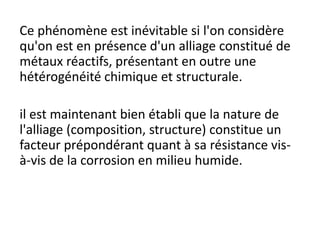 Ce phénomène est inévitable si l'on considère
qu'on est en présence d'un alliage constitué de
métaux réactifs, présentant en outre une
hétérogénéité chimique et structurale.
il est maintenant bien établi que la nature de
l'alliage (composition, structure) constitue un
facteur prépondérant quant à sa résistance vis-
à-vis de la corrosion en milieu humide.
 