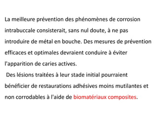 La meilleure prévention des phénomènes de corrosion
intrabuccale consisterait, sans nul doute, à ne pas
introduire de métal en bouche. Des mesures de prévention
efficaces et optimales devraient conduire à éviter
l'apparition de caries actives.
Des lésions traitées à leur stade initial pourraient
bénéficier de restaurations adhésives moins mutilantes et
non corrodables à l'aide de biomatériaux composites.
 