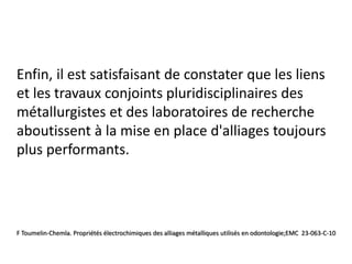Enfin, il est satisfaisant de constater que les liens
et les travaux conjoints pluridisciplinaires des
métallurgistes et des laboratoires de recherche
aboutissent à la mise en place d'alliages toujours
plus performants.
F Toumelin-Chemla. Propriétés électrochimiques des alliages métalliques utilisés en odontologie;EMC 23-063-C-10
 