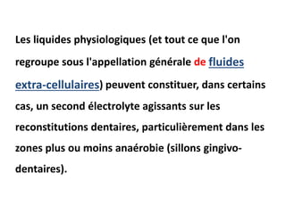 Les liquides physiologiques (et tout ce que l'on
regroupe sous l'appellation générale de fluides
extra-cellulaires) peuvent constituer, dans certains
cas, un second électrolyte agissants sur les
reconstitutions dentaires, particulièrement dans les
zones plus ou moins anaérobie (sillons gingivo-
dentaires).
 