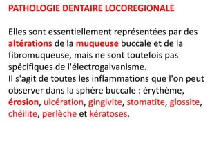 PATHOLOGIE DENTAIRE LOCOREGIONALE
Elles sont essentiellement représentées par des
altérations de la muqueuse buccale et de la
fibromuqueuse, mais ne sont toutefois pas
spécifiques de l'électrogalvanisme.
Il s'agit de toutes les inflammations que l'on peut
observer dans la sphère buccale : érythème,
érosion, ulcération, gingivite, stomatite, glossite,
chéilite, perlèche et kératoses.
 