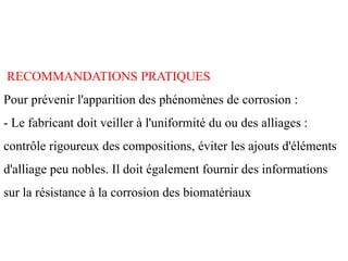 RECOMMANDATIONS PRATIQUES
Pour prévenir l'apparition des phénomènes de corrosion :
- Le fabricant doit veiller à l'uniformité du ou des alliages :
contrôle rigoureux des compositions, éviter les ajouts d'éléments
d'alliage peu nobles. Il doit également fournir des informations
sur la résistance à la corrosion des biomatériaux
 