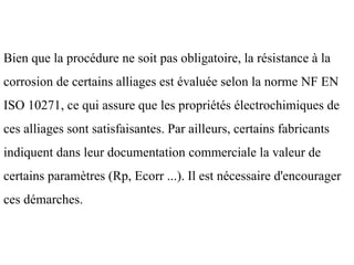 Bien que la procédure ne soit pas obligatoire, la résistance à la
corrosion de certains alliages est évaluée selon la norme NF EN
ISO 10271, ce qui assure que les propriétés électrochimiques de
ces alliages sont satisfaisantes. Par ailleurs, certains fabricants
indiquent dans leur documentation commerciale la valeur de
certains paramètres (Rp, Ecorr ...). Il est nécessaire d'encourager
ces démarches.
 