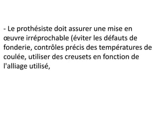 - Le prothésiste doit assurer une mise en
œuvre irréprochable (éviter les défauts de
fonderie, contrôles précis des températures de
coulée, utiliser des creusets en fonction de
l'alliage utilisé,
 