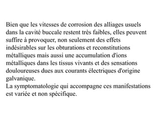 Bien que les vitesses de corrosion des alliages usuels
dans la cavité buccale restent très faibles, elles peuvent
suffire à provoquer, non seulement des effets
indésirables sur les obturations et reconstitutions
métalliques mais aussi une accumulation d'ions
métalliques dans les tissus vivants et des sensations
douloureuses dues aux courants électriques d'origine
galvanique.
La symptomatologie qui accompagne ces manifestations
est variée et non spécifique.
 