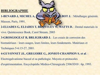 BIBLIOGRAPHIE
1-BENARD J, MICHELA, PHILIBERT J, TALBOT J. : Métallurgie générale.
Masson, Paris, 1991.
2-ELIADES G, ELIADES T, BRANTLEY W, WATTS D. : Dental materials in
vivo. Quintessence Book, Carol Stream, 2003
3-GROSGOGEAT B, BRLIGIRARD J. : Les essais de corrosion des
biomatériaux : leurs usages, leurs limites, leurs fondements. Matériaux et
Techniques 5-6:15-27, 2001.
4-GUYONNET JJ., GREGOIRE G., JONIOT-CHAMPION S. et al. :
Electrogalvanisme buccal et sa pathologie. Moyens et protocoles
d'expérimentation. Encyclopédie Médico-Chirurgicale 23063D10 : 6p, 1993.
 