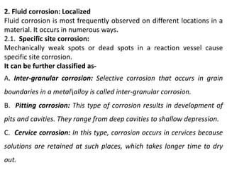 2. Fluid corrosion: Localized
Fluid corrosion is most frequently observed on different locations in a
material. It occurs in numerous ways.
2.1. Specific site corrosion:
Mechanically weak spots or dead spots in a reaction vessel cause
specific site corrosion.
It can be further classified as-
A. Inter-granular corrosion: Selective corrosion that occurs in grain
boundaries in a metalalloy is called inter-granular corrosion.
B. Pitting corrosion: This type of corrosion results in development of
pits and cavities. They range from deep cavities to shallow depression.
C. Cervice corrosion: In this type, corrosion occurs in cervices because
solutions are retained at such places, which takes longer time to dry
out.
 