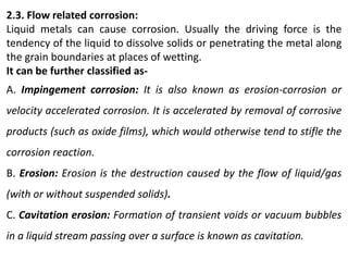 2.3. Flow related corrosion:
Liquid metals can cause corrosion. Usually the driving force is the
tendency of the liquid to dissolve solids or penetrating the metal along
the grain boundaries at places of wetting.
It can be further classified as-
A. Impingement corrosion: It is also known as erosion-corrosion or
velocity accelerated corrosion. It is accelerated by removal of corrosive
products (such as oxide films), which would otherwise tend to stifle the
corrosion reaction.
B. Erosion: Erosion is the destruction caused by the flow of liquid/gas
(with or without suspended solids).
C. Cavitation erosion: Formation of transient voids or vacuum bubbles
in a liquid stream passing over a surface is known as cavitation.
 