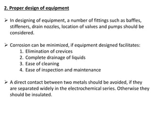 2. Proper design of equipment
 In designing of equipment, a number of fittings such as baffles,
stiffeners, drain nozzles, location of valves and pumps should be
considered.
 Corrosion can be minimized, if equipment designed facilitates:
1. Elimination of crevices
2. Complete drainage of liquids
3. Ease of cleaning
4. Ease of inspection and maintenance
 A direct contact between two metals should be avoided, if they
are separated widely in the electrochemical series. Otherwise they
should be insulated.
 
