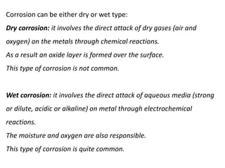 Corrosion can be either dry or wet type:
Dry corrosion: it involves the direct attack of dry gases (air and
oxygen) on the metals through chemical reactions.
As a result an oxide layer is formed over the surface.
This type of corrosion is not common.
Wet corrosion: it involves the direct attack of aqueous media (strong
or dilute, acidic or alkaline) on metal through electrochemical
reactions.
The moisture and oxygen are also responsible.
This type of corrosion is quite common.
 