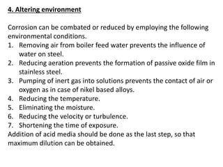 4. Altering environment
Corrosion can be combated or reduced by employing the following
environmental conditions.
1. Removing air from boiler feed water prevents the influence of
water on steel.
2. Reducing aeration prevents the formation of passive oxide film in
stainless steel.
3. Pumping of inert gas into solutions prevents the contact of air or
oxygen as in case of nikel based alloys.
4. Reducing the temperature.
5. Eliminating the moisture.
6. Reducing the velocity or turbulence.
7. Shortening the time of exposure.
Addition of acid media should be done as the last step, so that
maximum dilution can be obtained.
 