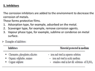 5. Inhibitors
The corrosion inhibitors are added to the environment to decrease the
corrosion of metals.
These forms protective films.
1. Adsorption type, for example, adsorbed on the metal.
2. Scavenger type, for example, remove corrosion agents.
3. Vapour phase type, for example, sublime or condense on metal
surface.
 
