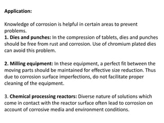 Application:
Knowledge of corrosion is helpful in certain areas to prevent
problems.
1. Dies and punches: In the compression of tablets, dies and punches
should be free from rust and corrosion. Use of chromium plated dies
can avoid this problem.
2. Milling equipment: In these equipment, a perfect fit between the
moving parts should be maintained for effective size reduction. Thus
due to corrosion surface imperfections, do not facilitate proper
cleaning of the equipment.
3. Chemical processing reactors: Diverse nature of solutions which
come in contact with the reactor surface often lead to corrosion on
account of corrosive media and environment conditions.
 