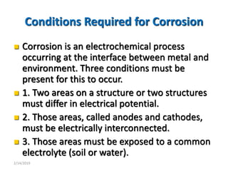3
Conditions Required for Corrosion
 Corrosion is an electrochemical process
occurring at the interface between metal and
environment. Three conditions must be
present for this to occur.
 1. Two areas on a structure or two structures
must differ in electrical potential.
 2. Those areas, called anodes and cathodes,
must be electrically interconnected.
 3. Those areas must be exposed to a common
electrolyte (soil or water).
2/14/2019
 