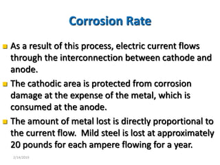 4
Corrosion Rate
 As a result of this process, electric current flows
through the interconnection between cathode and
anode.
 The cathodic area is protected from corrosion
damage at the expense of the metal, which is
consumed at the anode.
 The amount of metal lost is directly proportional to
the current flow. Mild steel is lost at approximately
20 pounds for each ampere flowing for a year.
2/14/2019
 