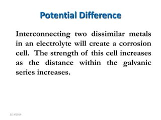 6
Potential Difference
Interconnecting two dissimilar metals
in an electrolyte will create a corrosion
cell. The strength of this cell increases
as the distance within the galvanic
series increases.
2/14/2019
 