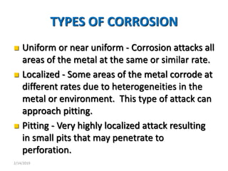 7
TYPES OF CORROSION
 Uniform or near uniform - Corrosion attacks all
areas of the metal at the same or similar rate.
 Localized - Some areas of the metal corrode at
different rates due to heterogeneities in the
metal or environment. This type of attack can
approach pitting.
 Pitting - Very highly localized attack resulting
in small pits that may penetrate to
perforation.
2/14/2019
 