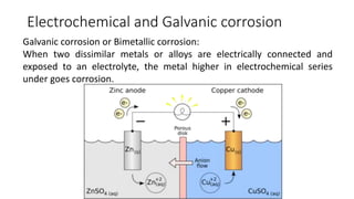 Electrochemical and Galvanic corrosion
Galvanic corrosion or Bimetallic corrosion:
When two dissimilar metals or alloys are electrically connected and
exposed to an electrolyte, the metal higher in electrochemical series
under goes corrosion.
 