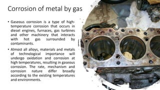 Corrosion of metal by gas
• Gaseous corrosion is a type of high-
temperature corrosion that occurs in
diesel engines, furnaces, gas turbines
and other machinery that interacts
with hot gas surrounded by
contaminants.
• Almost all alloys, materials and metals
of technological importance will
undergo oxidation and corrosion at
high temperatures, resulting in gaseous
corrosion. The rate, mechanism and
corrosion nature differ broadly
according to the existing temperatures
and environments.
 
