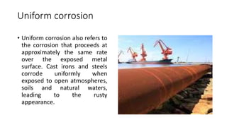 Uniform corrosion
• Uniform corrosion also refers to
the corrosion that proceeds at
approximately the same rate
over the exposed metal
surface. Cast irons and steels
corrode uniformly when
exposed to open atmospheres,
soils and natural waters,
leading to the rusty
appearance.
 