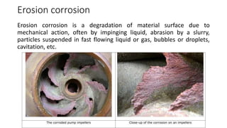 Erosion corrosion
Erosion corrosion is a degradation of material surface due to
mechanical action, often by impinging liquid, abrasion by a slurry,
particles suspended in fast flowing liquid or gas, bubbles or droplets,
cavitation, etc.
 