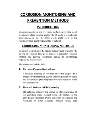 1
CORROSION MONITORING AND
PREVENTION METHODS
INTRODUCTION
Corrosion monitoring and prevention methods involve the use of
techniques which measure corrosivity of assets in a particular
environment, so that the harm which could occur to the
machinery/plant could be prevented or delayed.
CORROSION MONITORING METHODS
Corrosion Monitoring is the regular measurement of corrosivity
or rate of corrosion. It helps to diagnose a particular corrosion
problem and provide information related to maintenance
required by plant/system.
The various methods include:
1. Corrosion Coupons (Weight Loss)
It involves exposing of specimen alloy (the coupon) to a
process environment for a given duration (usually 90 days)
and then analysing the weight loss which is indicative of the
rate of corrosion.
2. Electrical Resistance (ER) Monitoring
ER technique measures the change in Ohmic resistance of
the corroding metal element using ER probes, in the
corroding environment. Due to the action of corrosion, the
resistance of metal increases (because surface area
 