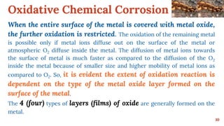 Oxidative Chemical Corrosion
10
When the entire surface of the metal is covered with metal oxide,
the further oxidation is restricted. The oxidation of the remaining metal
is possible only if metal ions diffuse out on the surface of the metal or
atmospheric O2 diffuse inside the metal. The diffusion of metal ions towards
the surface of metal is much faster as compared to the diffusion of the O2
inside the metal because of smaller size and higher mobility of metal ions as
compared to O2. So, it is evident the extent of oxidation reaction is
dependent on the type of the metal oxide layer formed on the
surface of the metal.
The 4 (four) types of layers (films) of oxide are generally formed on the
metal.
 