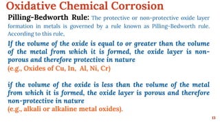 Oxidative Chemical Corrosion
13
Pilling-Bedworth Rule: The protective or non-protective oxide layer
formation in metals is governed by a rule known as Pilling-Bedworth rule.
According to this rule,
If the volume of the oxide is equal to or greater than the volume
of the metal from which it is formed, the oxide layer is non-
porous and therefore protective in nature
(e.g., Oxides of Cu, In, Al, Ni, Cr)
if the volume of the oxide is less than the volume of the metal
from which it is formed, the oxide layer is porous and therefore
non-protective in nature
(e.g., alkali or alkaline metal oxides).
 