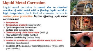 Liquid Metal Corrosion
15
Liquid metal corrosion is caused due to chemical
reaction of solid metal with a flowing liquid metal at
high temperature. Such kind of corrosion occurs in
nuclear power production. Factors affecting liquid metal
corrosion are:
 
