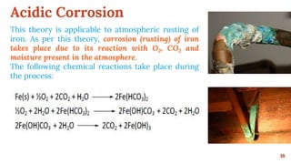 Acidic Corrosion
16
This theory is applicable to atmospheric rusting of
iron. As per this theory, corrosion (rusting) of iron
takes place due to its reaction with O2, CO2 and
moisture present in the atmosphere.
The following chemical reactions take place during
the process:
 
