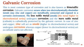 Galvanic Corrosion
18
This is most common type of corrosion and is also known as bimetallic
corrosion. Galvanic corrosion occurs when two electrochemically dissimilar
metals (say zinc and copper) are metallically connected and exposed to a
corrosive environment. The less noble metal (anode) [the metal higher in
electrochemical series] undergoes corrosion and the more noble metal
(cathode) is cathodically protected by the galvanic current. In case of zinc
and copper, zinc will act as anode (higher in electrochemical series) and
undergoes corrosion whereas copper (lower in electrochemical series) act
as cathode and is not affected.
 