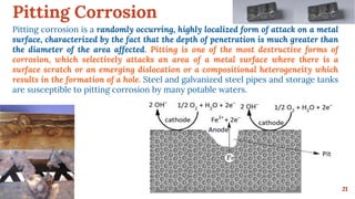 Pitting Corrosion
21
Pitting corrosion is a randomly occurring, highly localized form of attack on a metal
surface, characterized by the fact that the depth of penetration is much greater than
the diameter of the area affected. Pitting is one of the most destructive forms of
corrosion, which selectively attacks an area of a metal surface where there is a
surface scratch or an emerging dislocation or a compositional heterogeneity which
results in the formation of a hole. Steel and galvanized steel pipes and storage tanks
are susceptible to pitting corrosion by many potable waters.
 