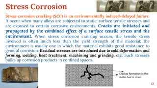 Stress Corrosion
22
Stress corrosion cracking (SCC) is an environmentally induced-delayed failure.
It occur when many alloys are subjected to static, surface tensile stresses and
are exposed to certain corrosive environments. Cracks are initiated and
propagated by the combined effect of a surface tensile stress and the
environment. When stress corrosion cracking occurs, the tensile stress
involved is often much less than the yield strength of the material; the
environment is usually one in which the material exhibits good resistance to
general corrosion. Residual stresses are introduced due to cold deformation and
forming, welding, heat treatment, machining and grinding, etc. Such stresses
build-up corrosion products in confined spaces.
 
