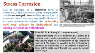 Stress Corrosion
23
SCC is classified as a disastrous form of
corrosion, as the failure may occur unexpectedly,
and the catastrophic nature of this severe form of
corrosion attack has been repeatedly illustrated
in much newsworthy failures, like swimming
pool roof collapse in Switzerland and
Boeing 747 crash in Netherlands.
 