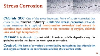 Stress Corrosion
24
Chloride SCC: One of the most important forms of stress corrosion that
concerns the nuclear industry is chloride stress corrosion. Chloride
stress corrosion is a type of intergranular corrosion and occurs in
stainless steel under tensile stress in the presence of oxygen, chloride
ions, and high temperature.
Reason: It is thought to start with chromium carbide deposits along the
grain boundaries that leave the metal open to corrosion.
Control: This form of corrosion is controlled by maintaining low chloride ion
and oxygen content in the environment and use of low carbon steels.
 
