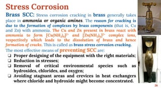 Stress Corrosion
26
Brass SCC: Stress corrosion cracking in brass generally takes
place in ammonia or organic amines. The reason for cracking is
due to the formation of complexes by brass components (that is, Cu
and Zn) with ammonia. The Cu and Zn present in brass react with
ammonia to form [Cu(NH3)4]2+ and [Zn(NH3)4]2+ complex ions,
respectively which leads to the dissolution of brass and hence
formation of cracks. This is called as brass stress corrosion cracking.
The most effective means of preventing SCC are:
❏ Proper designing of the equipment with the right materials;
❏ Reduction in stresses;
❏ Removal of critical environmental species such as
hydroxides, chlorides, and oxygen;
❏ Avoiding stagnant areas and crevices in heat exchangers
where chloride and hydroxide might become concentrated.
 