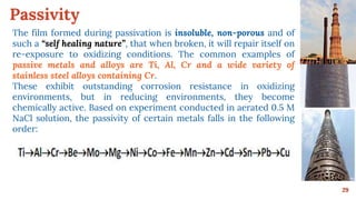 Passivity
29
The film formed during passivation is insoluble, non-porous and of
such a “self healing nature”, that when broken, it will repair itself on
re-exposure to oxidizing conditions. The common examples of
passive metals and alloys are Ti, Al, Cr and a wide variety of
stainless steel alloys containing Cr.
These exhibit outstanding corrosion resistance in oxidizing
environments, but in reducing environments, they become
chemically active. Based on experiment conducted in aerated 0.5 M
NaCl solution, the passivity of certain metals falls in the following
order:
 