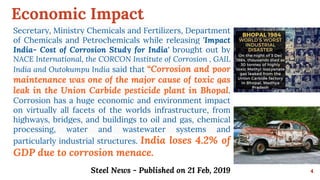 Economic Impact
4
Secretary, Ministry Chemicals and Fertilizers, Department
of Chemicals and Petrochemicals while releasing 'Impact
India- Cost of Corrosion Study for India' brought out by
NACE International, the CORCON Institute of Corrosion , GAIL
India and Outokumpu India said that “Corrosion and poor
maintenance was one of the major cause of toxic gas
leak in the Union Carbide pesticide plant in Bhopal.
Corrosion has a huge economic and environment impact
on virtually all facets of the worlds infrastructure, from
highways, bridges, and buildings to oil and gas, chemical
processing, water and wastewater systems and
particularly industrial structures. India loses 4.2% of
GDP due to corrosion menace.
Steel News - Published on 21 Feb, 2019
 