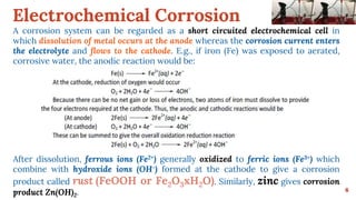 Electrochemical Corrosion
6
A corrosion system can be regarded as a short circuited electrochemical cell in
which dissolution of metal occurs at the anode whereas the corrosion current enters
the electrolyte and flows to the cathode. E.g., if iron (Fe) was exposed to aerated,
corrosive water, the anodic reaction would be:
After dissolution, ferrous ions (Fe2+) generally oxidized to ferric ions (Fe3+) which
combine with hydroxide ions (OH-) formed at the cathode to give a corrosion
product called rust (FeOOH or Fe2O3xH2O). Similarly, zinc gives corrosion
product Zn(OH)2.
 