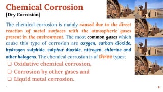 Chemical Corrosion
[Dry Corrosion]
8
The chemical corrosion is mainly caused due to the direct
reaction of metal surfaces with the atmospheric gases
present in the environment. The most common gases which
cause this type of corrosion are oxygen, carbon dioxide,
hydrogen sulphide, sulphur dioxide, nitrogen, chlorine and
other halogens. The chemical corrosion is of three types;
❏ Oxidative chemical corrosion,
❏ Corrosion by other gases and
❏ Liquid metal corrosion.
.
 