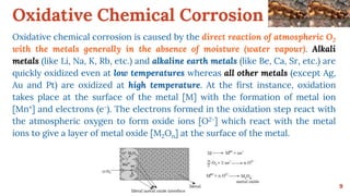 Oxidative Chemical Corrosion
9
Oxidative chemical corrosion is caused by the direct reaction of atmospheric O2
with the metals generally in the absence of moisture (water vapour). Alkali
metals (like Li, Na, K, Rb, etc.) and alkaline earth metals (like Be, Ca, Sr, etc.) are
quickly oxidized even at low temperatures whereas all other metals (except Ag,
Au and Pt) are oxidized at high temperature. At the first instance, oxidation
takes place at the surface of the metal [M] with the formation of metal ion
[Mn+] and electrons (e-). The electrons formed in the oxidation step react with
the atmospheric oxygen to form oxide ions [O2-] which react with the metal
ions to give a layer of metal oxide [M2On] at the surface of the metal.
 