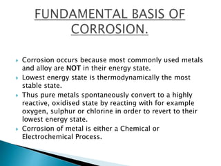  Corrosion occurs because most commonly used metals
and alloy are NOT in their energy state.
 Lowest energy state is thermodynamically the most
stable state.
 Thus pure metals spontaneously convert to a highly
reactive, oxidised state by reacting with for example
oxygen, sulphur or chlorine in order to revert to their
lowest energy state.
 Corrosion of metal is either a Chemical or
Electrochemical Process.
 