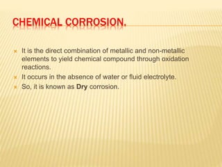 CHEMICAL CORROSION.
 It is the direct combination of metallic and non-metallic
elements to yield chemical compound through oxidation
reactions.
 It occurs in the absence of water or fluid electrolyte.
 So, it is known as Dry corrosion.
 