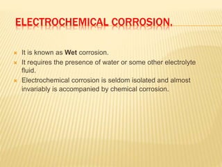 ELECTROCHEMICAL CORROSION.
 It is known as Wet corrosion.
 It requires the presence of water or some other electrolyte
fluid.
 Electrochemical corrosion is seldom isolated and almost
invariably is accompanied by chemical corrosion.
 