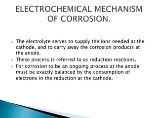  The electrolyte serves to supply the ions needed at the
cathode, and to carry away the corrosion products at
the anode.
 These process is referred to as reduction reactions.
 For corrosion to be an ongoing process at the anode
must be exactly balanced by the consumption of
electrons in the reduction at the cathode.
 