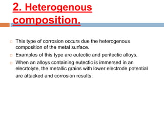 2. Heterogenous
composition.
 This type of corrosion occurs due the heterogenous
composition of the metal surface.
 Examples of this type are eutectic and peritectic alloys.
 When an alloys containing eutectic is immersed in an
elecrtolyte, the metallic grains with lower electrode potential
are attacked and corrosion results.
 