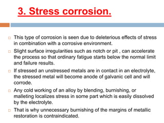 3. Stress corrosion.
 This type of corrosion is seen due to deleterious effects of stress
in combination with a corrosive environment.
 Slight surface irregularities such as notch or pit , can accelerate
the process so that ordinary fatigue starts below the normal limit
and failure results.
 If stressed an unstressed metals are in contact in an electrolyte,
the stressed metal will become anode of galvanic cell and will
corrode.
 Any cold working of an alloy by blending, burnishing, or
malleting localizes stress in some part which is easily dissolved
by the electrolyte.
 That is why unnecessary burnishing of the margins of metallic
restoration is contraindicated.
 